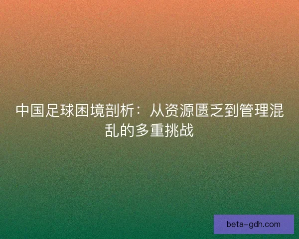 中国足球困境剖析：从资源匮乏到管理混乱的多重挑战