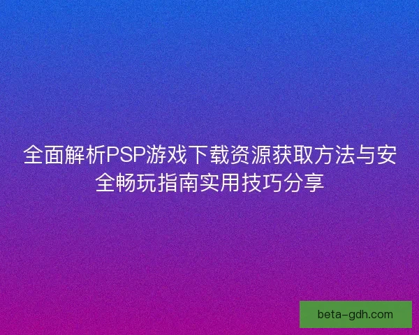 全面解析PSP游戏下载资源获取方法与安全畅玩指南实用技巧分享