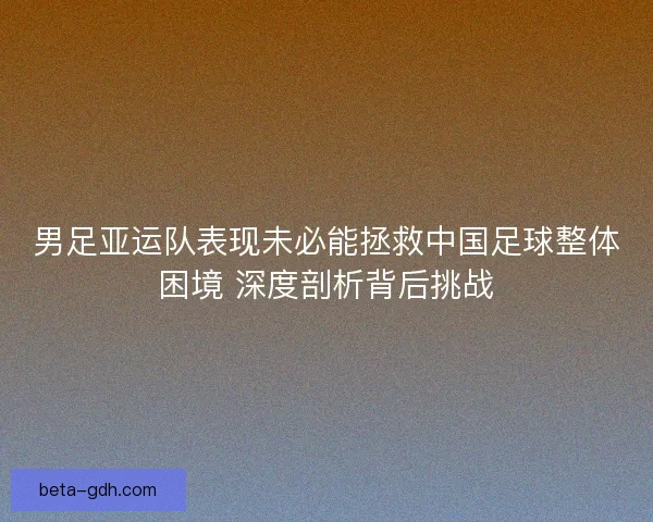 男足亚运队表现未必能拯救中国足球整体困境 深度剖析背后挑战