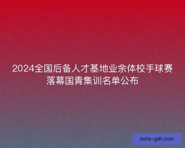 2024全国后备人才基地业余体校手球赛落幕国青集训名单公布