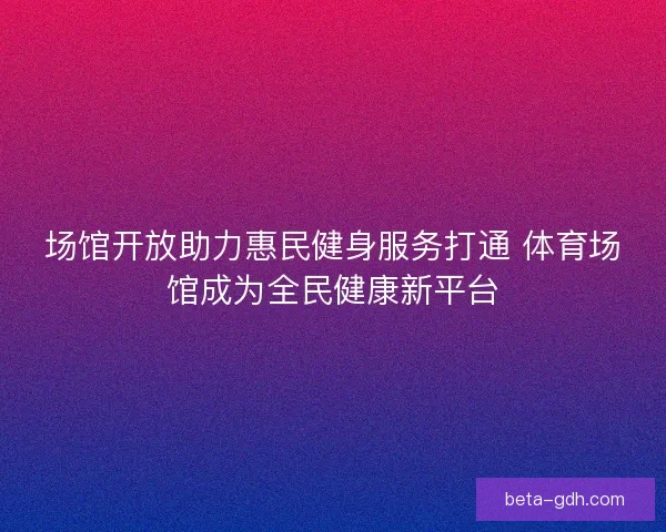 场馆开放助力惠民健身服务打通 体育场馆成为全民健康新平台
