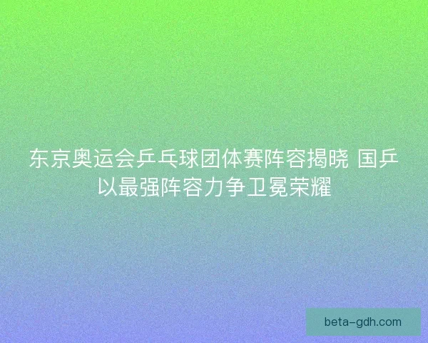 东京奥运会乒乓球团体赛阵容揭晓 国乒以最强阵容力争卫冕荣耀
